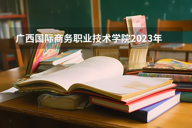 广西国际商务职业技术学院2023年高考多少分可以录取 广西国际商务职业技术学院口碑怎么样