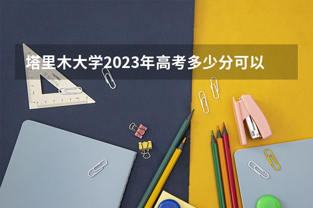 塔里木大学2023年高考多少分可以录取 塔里木大学口碑怎么样