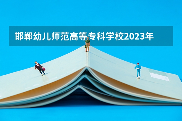 邯郸幼儿师范高等专科学校2023年高考多少分可以录取 邯郸幼儿师范高等专科学校口碑怎么样