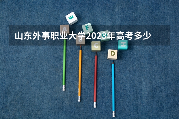 山东外事职业大学2023年高考多少分可以录取 山东外事职业大学口碑怎么样