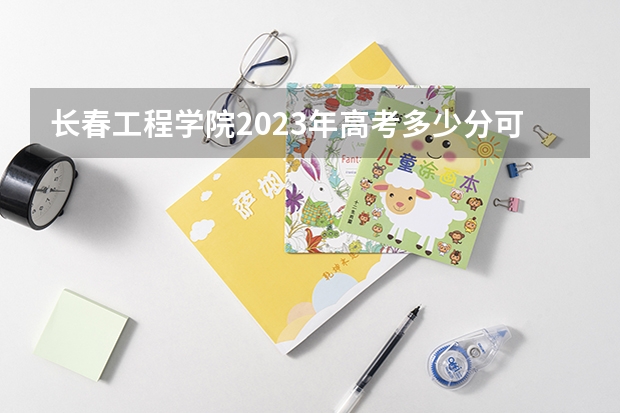 长春工程学院2023年高考多少分可以录取 长春工程学院口碑怎么样