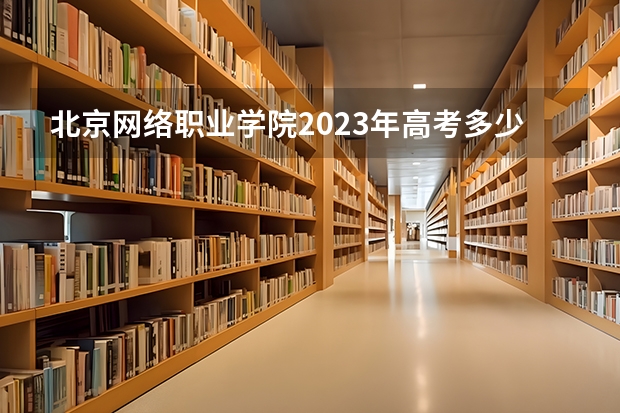 北京网络职业学院2023年高考多少分可以录取 北京网络职业学院口碑怎么样