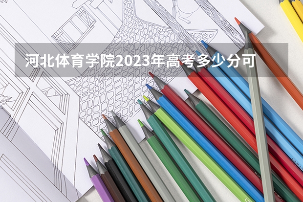 河北体育学院2023年高考多少分可以录取 河北体育学院口碑怎么样