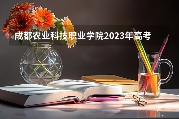 成都农业科技职业学院2023年高考多少分可以录取 成都农业科技职业学院口碑怎么样