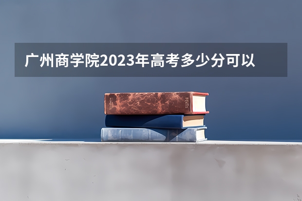 广州商学院2023年高考多少分可以录取 广州商学院口碑怎么样