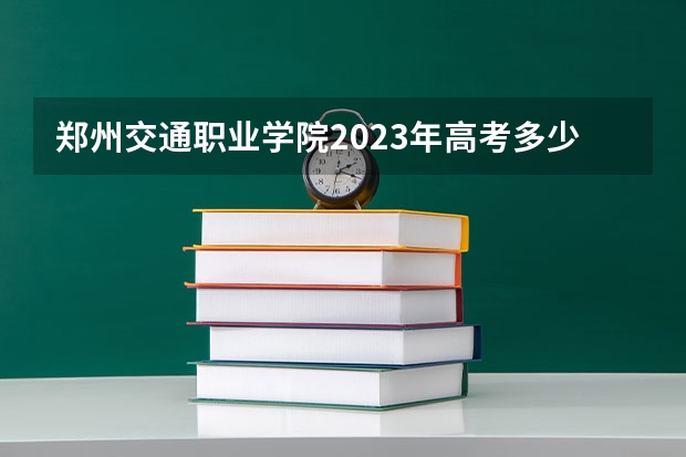 郑州交通职业学院2023年高考多少分可以录取 郑州交通职业学院口碑怎么样