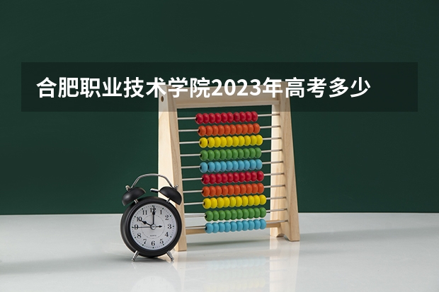 合肥职业技术学院2023年高考多少分可以录取 合肥职业技术学院口碑怎么样