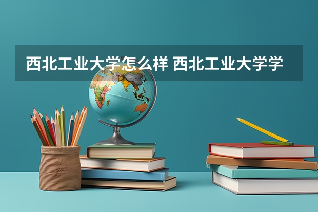 西北工业大学怎么样 西北工业大学学校地址在哪