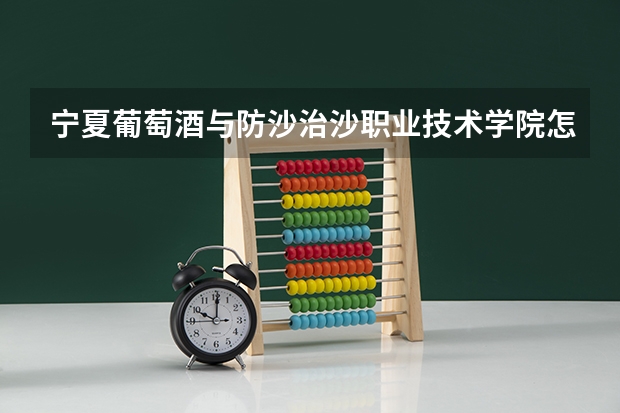 宁夏葡萄酒与防沙治沙职业技术学院怎么样 宁夏葡萄酒与防沙治沙职业技术学院学校地址在哪