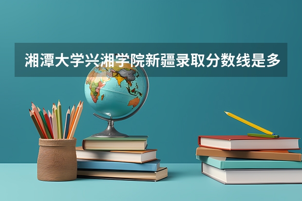 湘潭大学兴湘学院新疆录取分数线是多少 湘潭大学兴湘学院新疆招生人数