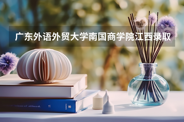 广东外语外贸大学南国商学院江西录取分数线是多少 广东外语外贸大学南国商学院江西招生人数