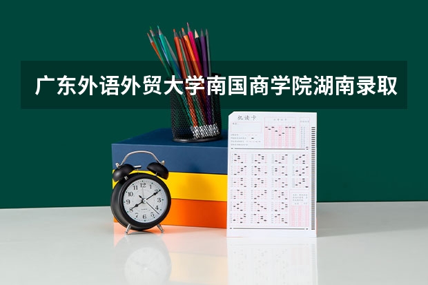 广东外语外贸大学南国商学院湖南录取分数线是多少 广东外语外贸大学南国商学院湖南招生人数