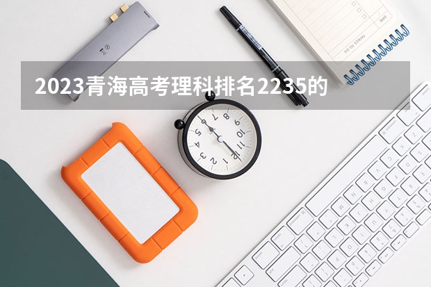 2023青海高考理科排名2235的考生报考什么大学 历年录取分数线