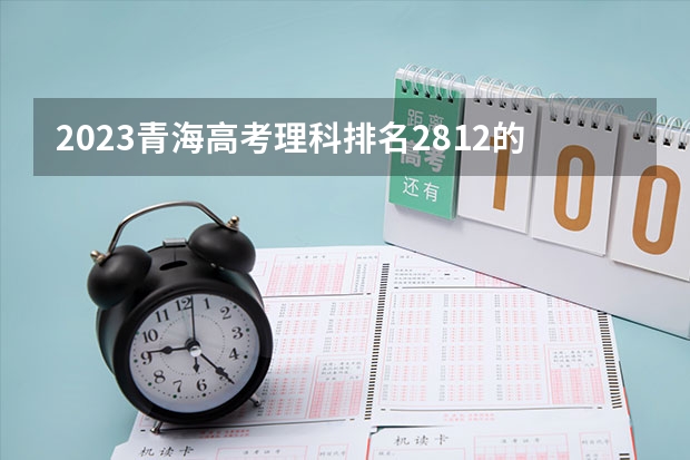 2023青海高考理科排名2812的考生报考什么大学 历年录取分数线