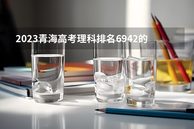 2023青海高考理科排名6942的考生报考什么大学 历年录取分数线