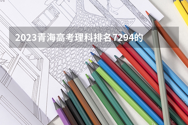 2023青海高考理科排名7294的考生报考什么大学 历年录取分数线