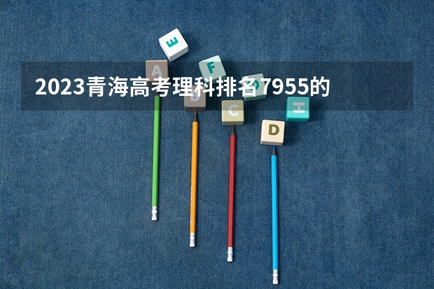 2023青海高考理科排名7955的考生报考什么大学 历年录取分数线