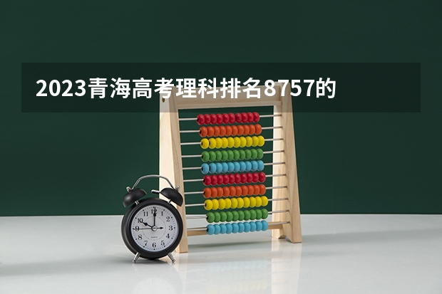 2023青海高考理科排名8757的考生报考什么大学 历年录取分数线