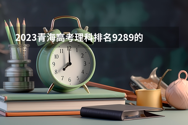 2023青海高考理科排名9289的考生报考什么大学 历年录取分数线