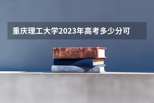 重庆理工大学2023年高考多少分可以录取 重庆理工大学口碑怎么样