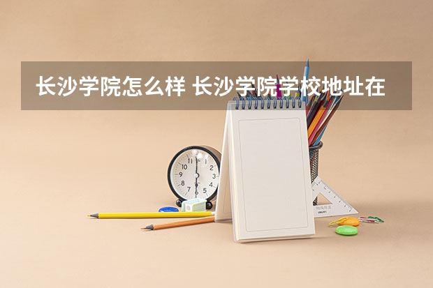 长沙学院怎么样 长沙学院学校地址在哪