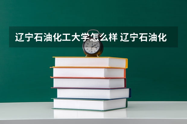 辽宁石油化工大学怎么样 辽宁石油化工大学学校地址在哪