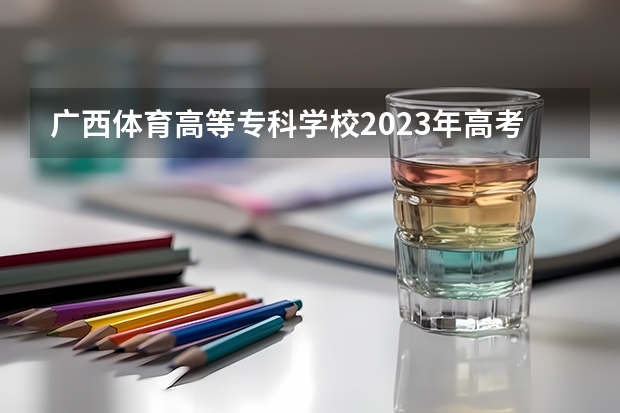 广西体育高等专科学校2023年高考多少分可以录取 广西体育高等专科学校口碑怎么样