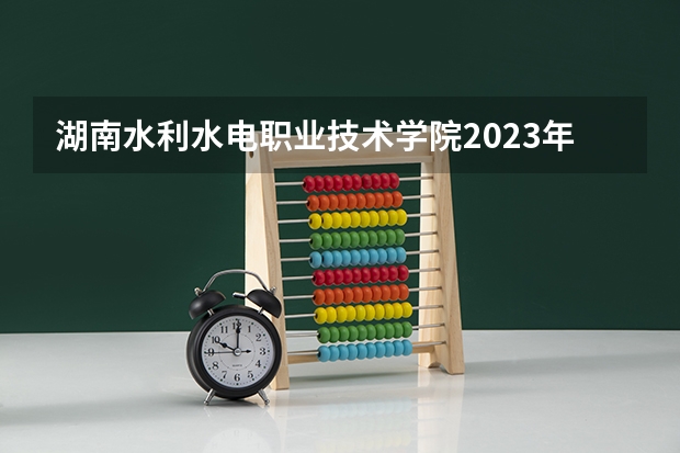 湖南水利水电职业技术学院2023年高考多少分可以录取 湖南水利水电职业技术学院口碑怎么样