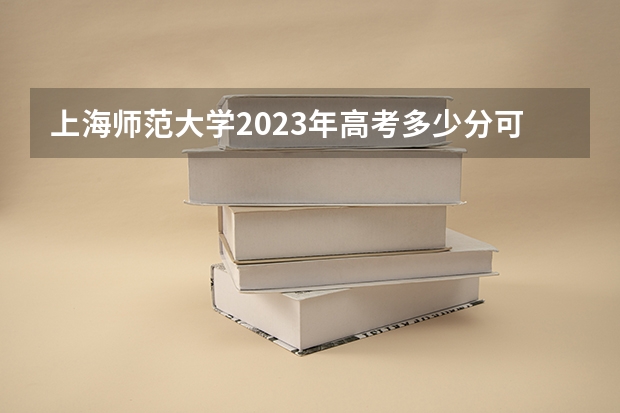 上海师范大学2023年高考多少分可以录取 上海师范大学口碑怎么样