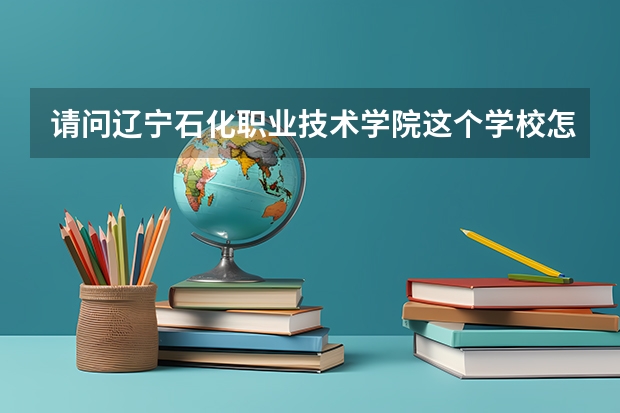 请问辽宁石化职业技术学院这个学校怎么样啊