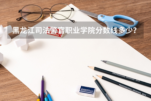 黑龙江司法警官职业学院分数线多少？