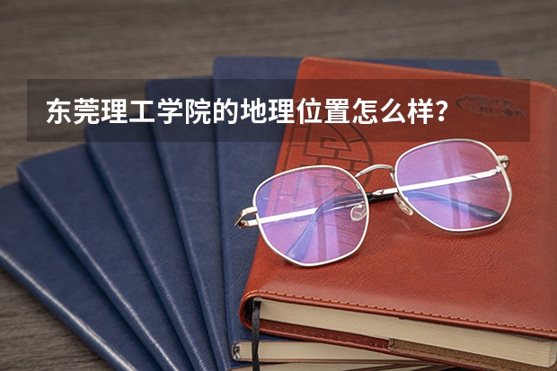 东莞理工学院的地理位置怎么样？