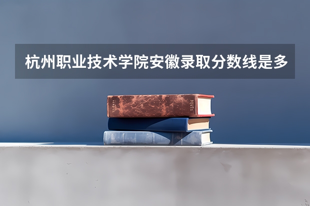 杭州职业技术学院安徽录取分数线是多少 杭州职业技术学院安徽招生人数