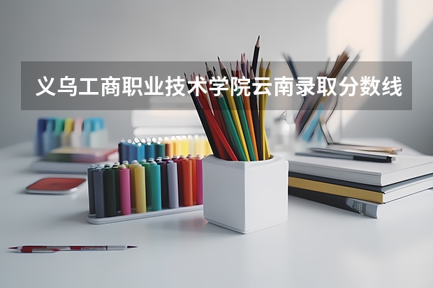 义乌工商职业技术学院云南录取分数线是多少 义乌工商职业技术学院云南招生人数