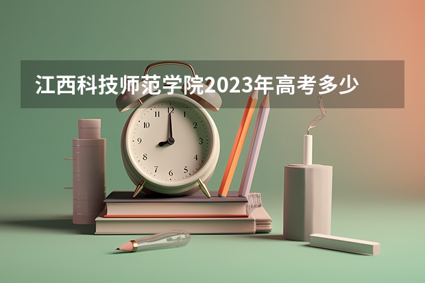 江西科技师范学院2023年高考多少分可以录取 江西科技师范学院口碑怎么样