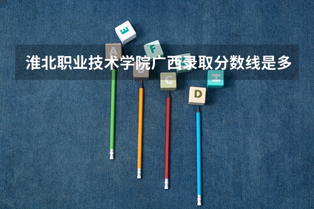 淮北职业技术学院广西录取分数线是多少 淮北职业技术学院广西招生人数