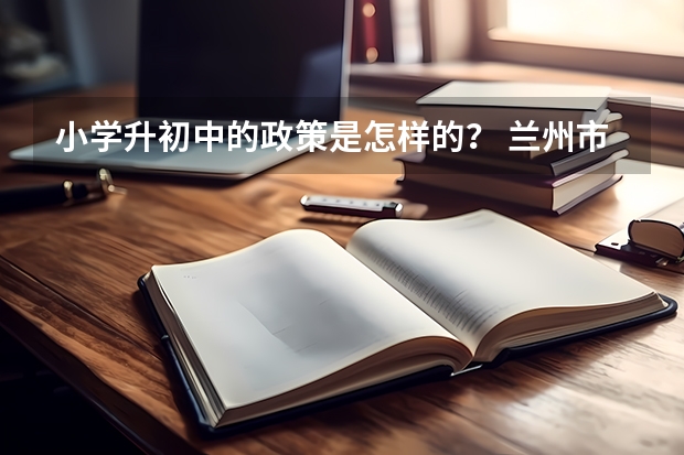 小学升初中的政策是怎样的？ 兰州市小升初最新政策