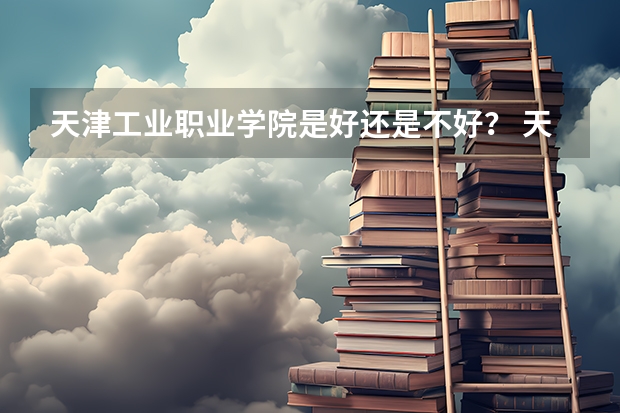 天津工业职业学院是好还是不好？ 天津工业职业学院地址