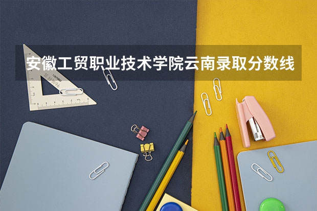 安徽工贸职业技术学院云南录取分数线是多少 安徽工贸职业技术学院云南招生人数