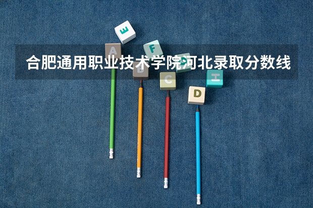合肥通用职业技术学院河北录取分数线是多少 合肥通用职业技术学院河北招生人数