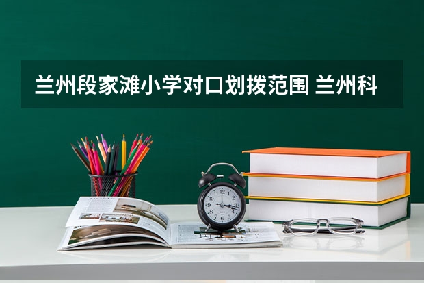 兰州段家滩小学对口划拨范围 兰州科学院小学小升初对口划片范围