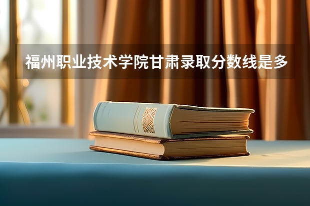 福州职业技术学院甘肃录取分数线是多少 福州职业技术学院甘肃招生人数