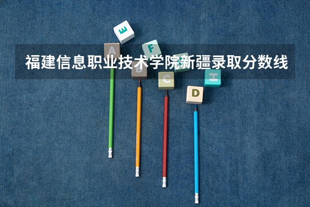 福建信息职业技术学院新疆录取分数线是多少 福建信息职业技术学院新疆招生人数