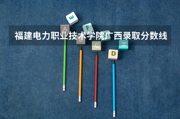 福建电力职业技术学院广西录取分数线是多少 福建电力职业技术学院广西招生人数