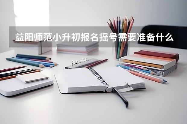益阳师范小升初报名摇号需要准备什么