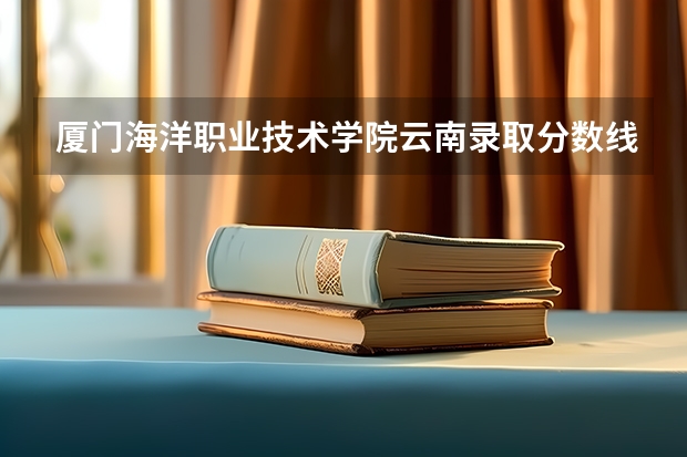 厦门海洋职业技术学院云南录取分数线是多少 厦门海洋职业技术学院云南招生人数
