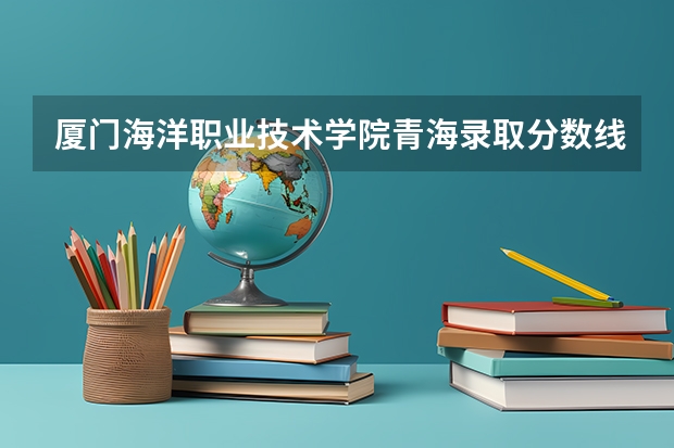 厦门海洋职业技术学院青海录取分数线是多少 厦门海洋职业技术学院青海招生人数