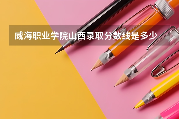 威海职业学院山西录取分数线是多少 威海职业学院山西招生人数