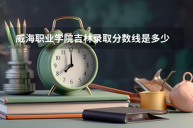 威海职业学院吉林录取分数线是多少 威海职业学院吉林招生人数