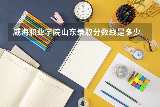 威海职业学院山东录取分数线是多少 威海职业学院山东招生人数